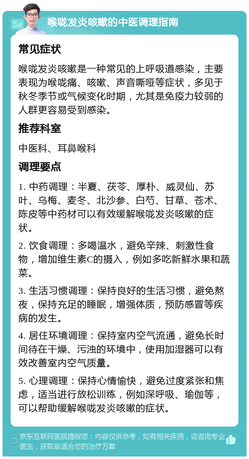 喉咙发炎咳嗽的中医调理指南 常见症状 喉咙发炎咳嗽是一种常见的上呼吸道感染，主要表现为喉咙痛、咳嗽、声音嘶哑等症状，多见于秋冬季节或气候变化时期，尤其是免疫力较弱的人群更容易受到感染。 推荐科室 中医科、耳鼻喉科 调理要点 1. 中药调理：半夏、茯苓、厚朴、威灵仙、苏叶、乌梅、麦冬、北沙参、白芍、甘草、苍术、陈皮等中药材可以有效缓解喉咙发炎咳嗽的症状。 2. 饮食调理：多喝温水，避免辛辣、刺激性食物，增加维生素C的摄入，例如多吃新鲜水果和蔬菜。 3. 生活习惯调理：保持良好的生活习惯，避免熬夜，保持充足的睡眠，增强体质，预防感冒等疾病的发生。 4. 居住环境调理：保持室内空气流通，避免长时间待在干燥、污浊的环境中，使用加湿器可以有效改善室内空气质量。 5. 心理调理：保持心情愉快，避免过度紧张和焦虑，适当进行放松训练，例如深呼吸、瑜伽等，可以帮助缓解喉咙发炎咳嗽的症状。