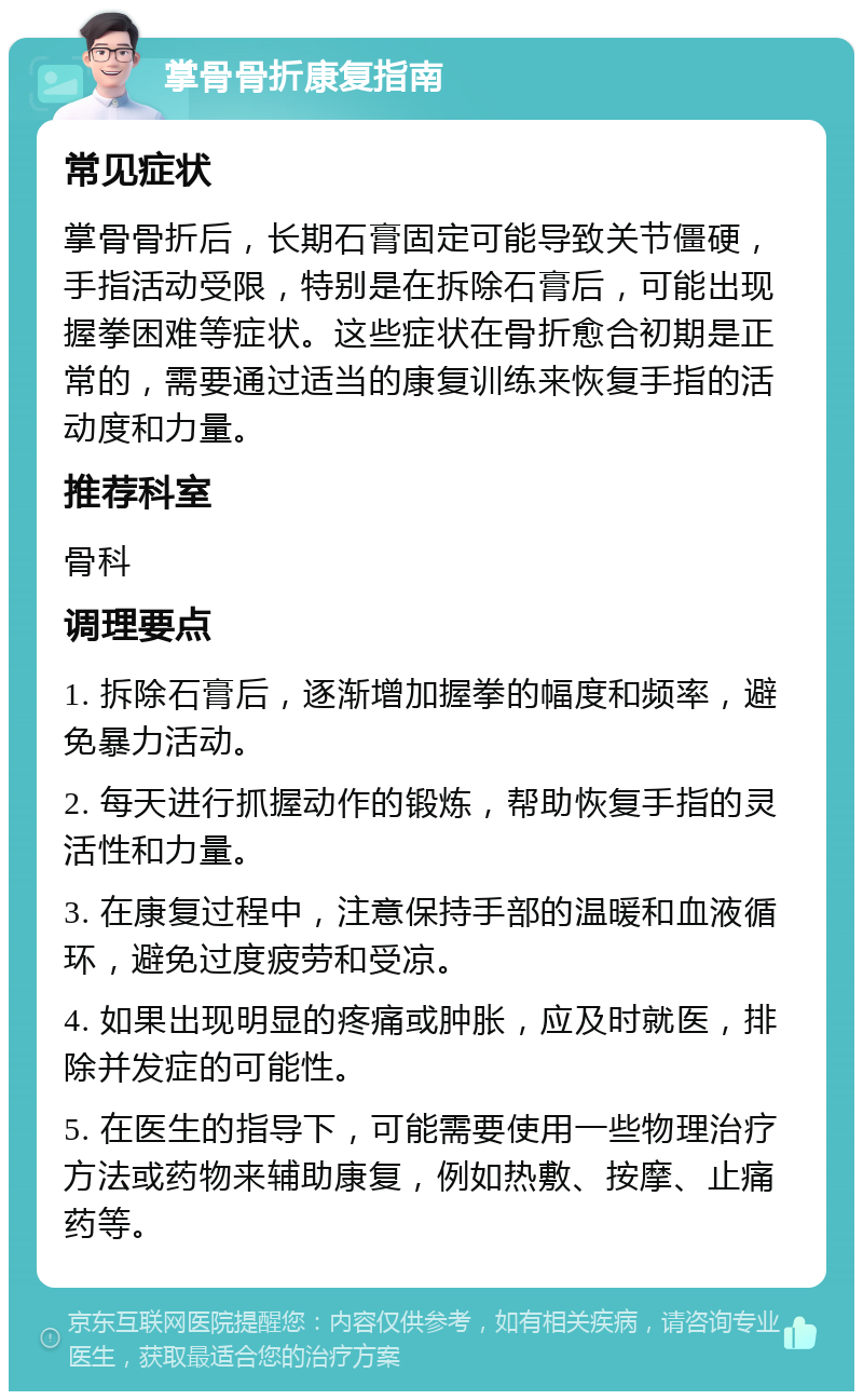 掌骨骨折康复指南 常见症状 掌骨骨折后，长期石膏固定可能导致关节僵硬，手指活动受限，特别是在拆除石膏后，可能出现握拳困难等症状。这些症状在骨折愈合初期是正常的，需要通过适当的康复训练来恢复手指的活动度和力量。 推荐科室 骨科 调理要点 1. 拆除石膏后，逐渐增加握拳的幅度和频率，避免暴力活动。 2. 每天进行抓握动作的锻炼，帮助恢复手指的灵活性和力量。 3. 在康复过程中，注意保持手部的温暖和血液循环，避免过度疲劳和受凉。 4. 如果出现明显的疼痛或肿胀，应及时就医，排除并发症的可能性。 5. 在医生的指导下，可能需要使用一些物理治疗方法或药物来辅助康复，例如热敷、按摩、止痛药等。