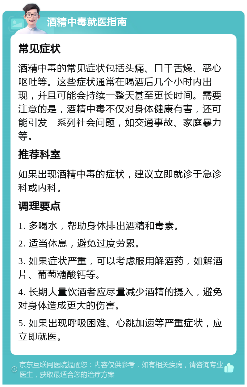 酒精中毒就医指南 常见症状 酒精中毒的常见症状包括头痛、口干舌燥、恶心呕吐等。这些症状通常在喝酒后几个小时内出现，并且可能会持续一整天甚至更长时间。需要注意的是，酒精中毒不仅对身体健康有害，还可能引发一系列社会问题，如交通事故、家庭暴力等。 推荐科室 如果出现酒精中毒的症状，建议立即就诊于急诊科或内科。 调理要点 1. 多喝水，帮助身体排出酒精和毒素。 2. 适当休息，避免过度劳累。 3. 如果症状严重，可以考虑服用解酒药，如解酒片、葡萄糖酸钙等。 4. 长期大量饮酒者应尽量减少酒精的摄入，避免对身体造成更大的伤害。 5. 如果出现呼吸困难、心跳加速等严重症状，应立即就医。