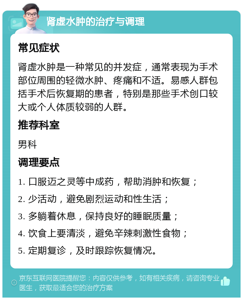 肾虚水肿的治疗与调理 常见症状 肾虚水肿是一种常见的并发症，通常表现为手术部位周围的轻微水肿、疼痛和不适。易感人群包括手术后恢复期的患者，特别是那些手术创口较大或个人体质较弱的人群。 推荐科室 男科 调理要点 1. 口服迈之灵等中成药，帮助消肿和恢复； 2. 少活动，避免剧烈运动和性生活； 3. 多躺着休息，保持良好的睡眠质量； 4. 饮食上要清淡，避免辛辣刺激性食物； 5. 定期复诊，及时跟踪恢复情况。