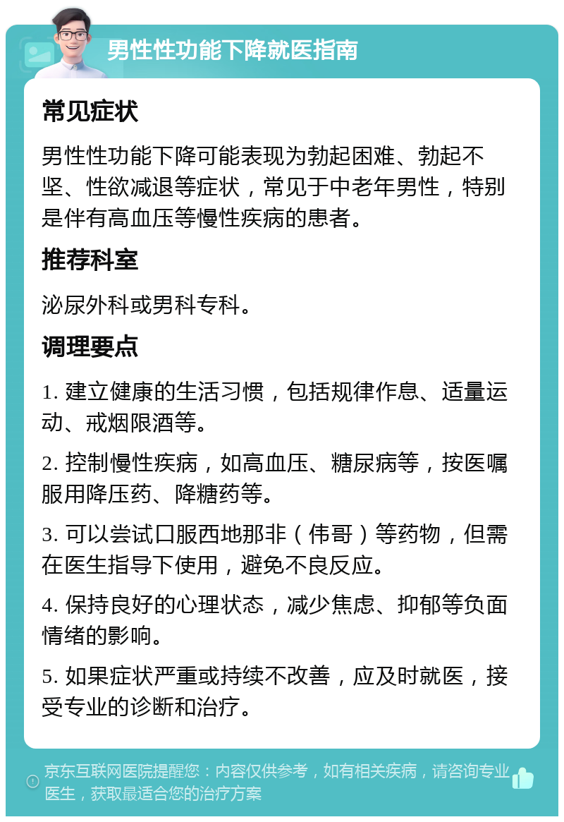 男性性功能下降就医指南 常见症状 男性性功能下降可能表现为勃起困难、勃起不坚、性欲减退等症状，常见于中老年男性，特别是伴有高血压等慢性疾病的患者。 推荐科室 泌尿外科或男科专科。 调理要点 1. 建立健康的生活习惯，包括规律作息、适量运动、戒烟限酒等。 2. 控制慢性疾病，如高血压、糖尿病等，按医嘱服用降压药、降糖药等。 3. 可以尝试口服西地那非（伟哥）等药物，但需在医生指导下使用，避免不良反应。 4. 保持良好的心理状态，减少焦虑、抑郁等负面情绪的影响。 5. 如果症状严重或持续不改善，应及时就医，接受专业的诊断和治疗。