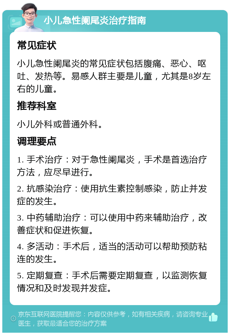 小儿急性阑尾炎治疗指南 常见症状 小儿急性阑尾炎的常见症状包括腹痛、恶心、呕吐、发热等。易感人群主要是儿童，尤其是8岁左右的儿童。 推荐科室 小儿外科或普通外科。 调理要点 1. 手术治疗：对于急性阑尾炎，手术是首选治疗方法，应尽早进行。 2. 抗感染治疗：使用抗生素控制感染，防止并发症的发生。 3. 中药辅助治疗：可以使用中药来辅助治疗，改善症状和促进恢复。 4. 多活动：手术后，适当的活动可以帮助预防粘连的发生。 5. 定期复查：手术后需要定期复查，以监测恢复情况和及时发现并发症。