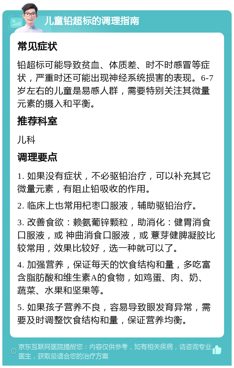 儿童铅超标的调理指南 常见症状 铅超标可能导致贫血、体质差、时不时感冒等症状，严重时还可能出现神经系统损害的表现。6-7岁左右的儿童是易感人群，需要特别关注其微量元素的摄入和平衡。 推荐科室 儿科 调理要点 1. 如果没有症状，不必驱铅治疗，可以补充其它微量元素，有阻止铅吸收的作用。 2. 临床上也常用杞枣口服液，辅助驱铅治疗。 3. 改善食欲：赖氨葡锌颗粒，助消化：健胃消食口服液，或 神曲消食口服液，或 薏芽健脾凝胶比较常用，效果比较好，选一种就可以了。 4. 加强营养，保证每天的饮食结构和量，多吃富含脂肪酸和维生素A的食物，如鸡蛋、肉、奶、蔬菜、水果和坚果等。 5. 如果孩子营养不良，容易导致眼发育异常，需要及时调整饮食结构和量，保证营养均衡。