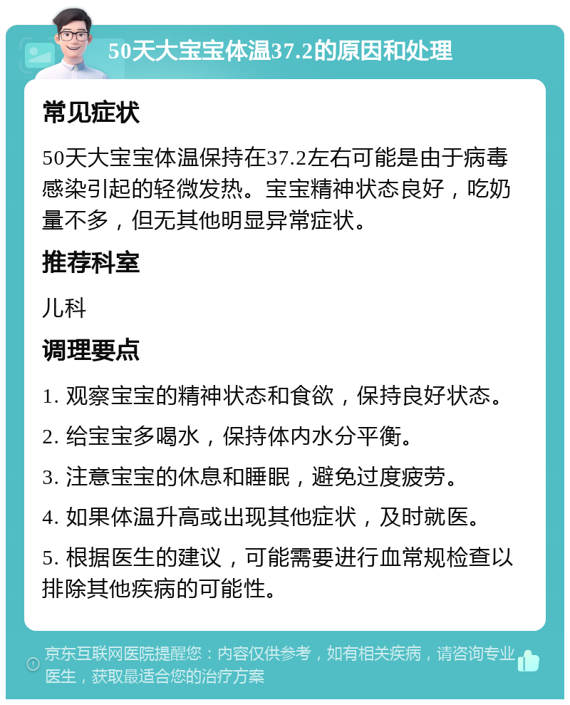 50天大宝宝体温37.2的原因和处理 常见症状 50天大宝宝体温保持在37.2左右可能是由于病毒感染引起的轻微发热。宝宝精神状态良好，吃奶量不多，但无其他明显异常症状。 推荐科室 儿科 调理要点 1. 观察宝宝的精神状态和食欲，保持良好状态。 2. 给宝宝多喝水，保持体内水分平衡。 3. 注意宝宝的休息和睡眠，避免过度疲劳。 4. 如果体温升高或出现其他症状，及时就医。 5. 根据医生的建议，可能需要进行血常规检查以排除其他疾病的可能性。