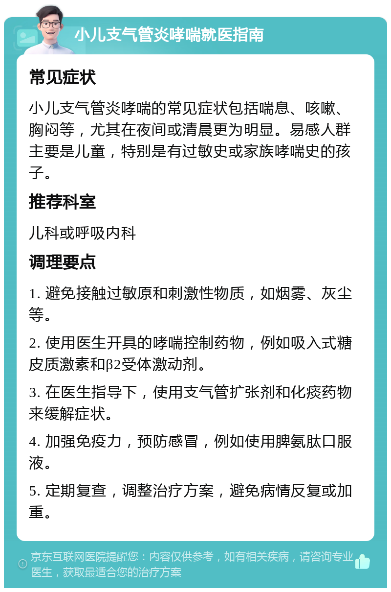 小儿支气管炎哮喘就医指南 常见症状 小儿支气管炎哮喘的常见症状包括喘息、咳嗽、胸闷等，尤其在夜间或清晨更为明显。易感人群主要是儿童，特别是有过敏史或家族哮喘史的孩子。 推荐科室 儿科或呼吸内科 调理要点 1. 避免接触过敏原和刺激性物质，如烟雾、灰尘等。 2. 使用医生开具的哮喘控制药物，例如吸入式糖皮质激素和β2受体激动剂。 3. 在医生指导下，使用支气管扩张剂和化痰药物来缓解症状。 4. 加强免疫力，预防感冒，例如使用脾氨肽口服液。 5. 定期复查，调整治疗方案，避免病情反复或加重。