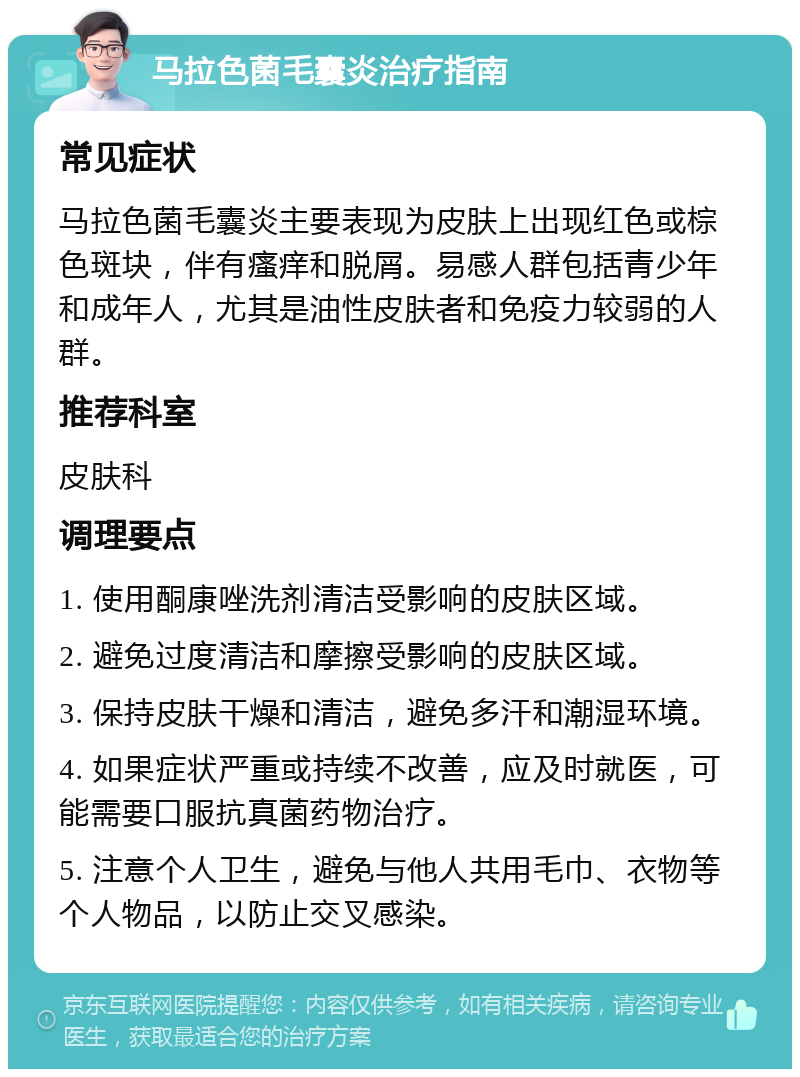 马拉色菌毛囊炎治疗指南 常见症状 马拉色菌毛囊炎主要表现为皮肤上出现红色或棕色斑块，伴有瘙痒和脱屑。易感人群包括青少年和成年人，尤其是油性皮肤者和免疫力较弱的人群。 推荐科室 皮肤科 调理要点 1. 使用酮康唑洗剂清洁受影响的皮肤区域。 2. 避免过度清洁和摩擦受影响的皮肤区域。 3. 保持皮肤干燥和清洁，避免多汗和潮湿环境。 4. 如果症状严重或持续不改善，应及时就医，可能需要口服抗真菌药物治疗。 5. 注意个人卫生，避免与他人共用毛巾、衣物等个人物品，以防止交叉感染。