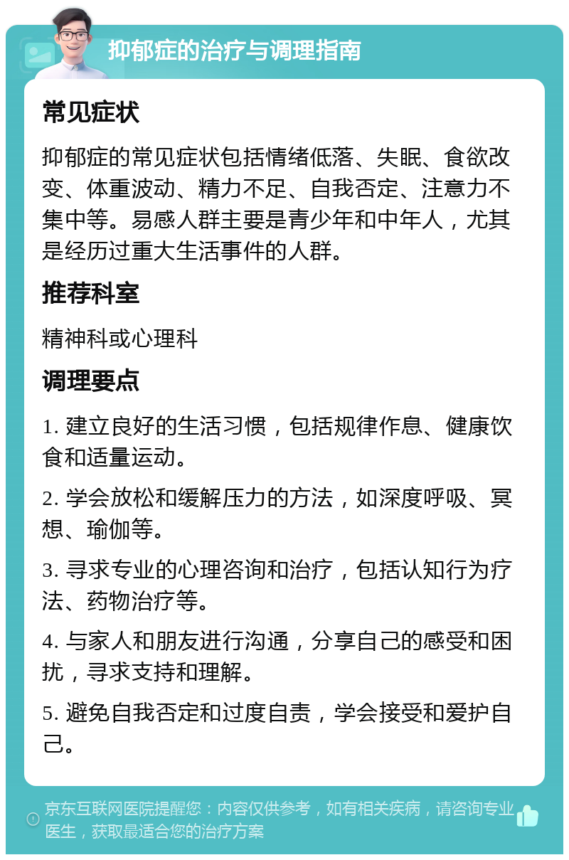 抑郁症的治疗与调理指南 常见症状 抑郁症的常见症状包括情绪低落、失眠、食欲改变、体重波动、精力不足、自我否定、注意力不集中等。易感人群主要是青少年和中年人，尤其是经历过重大生活事件的人群。 推荐科室 精神科或心理科 调理要点 1. 建立良好的生活习惯，包括规律作息、健康饮食和适量运动。 2. 学会放松和缓解压力的方法，如深度呼吸、冥想、瑜伽等。 3. 寻求专业的心理咨询和治疗，包括认知行为疗法、药物治疗等。 4. 与家人和朋友进行沟通，分享自己的感受和困扰，寻求支持和理解。 5. 避免自我否定和过度自责，学会接受和爱护自己。