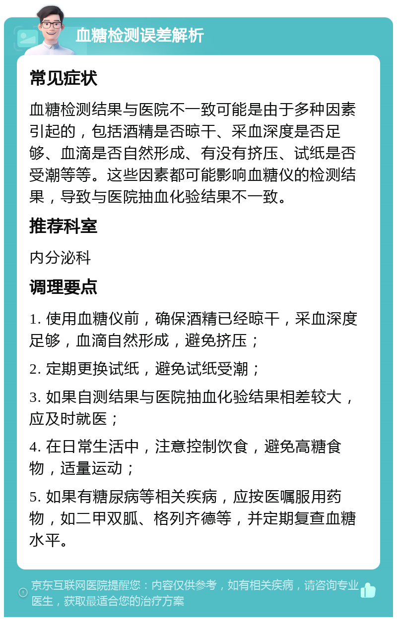 血糖检测误差解析 常见症状 血糖检测结果与医院不一致可能是由于多种因素引起的，包括酒精是否晾干、采血深度是否足够、血滴是否自然形成、有没有挤压、试纸是否受潮等等。这些因素都可能影响血糖仪的检测结果，导致与医院抽血化验结果不一致。 推荐科室 内分泌科 调理要点 1. 使用血糖仪前，确保酒精已经晾干，采血深度足够，血滴自然形成，避免挤压； 2. 定期更换试纸，避免试纸受潮； 3. 如果自测结果与医院抽血化验结果相差较大，应及时就医； 4. 在日常生活中，注意控制饮食，避免高糖食物，适量运动； 5. 如果有糖尿病等相关疾病，应按医嘱服用药物，如二甲双胍、格列齐德等，并定期复查血糖水平。