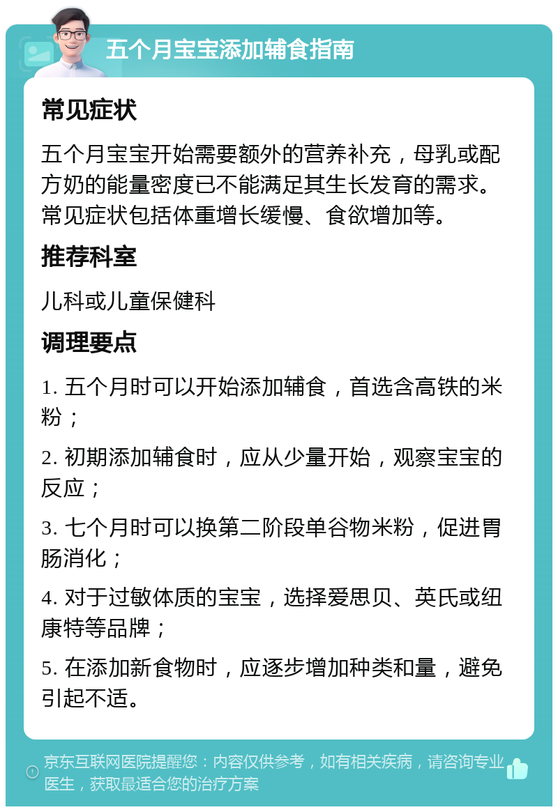 五个月宝宝添加辅食指南 常见症状 五个月宝宝开始需要额外的营养补充，母乳或配方奶的能量密度已不能满足其生长发育的需求。常见症状包括体重增长缓慢、食欲增加等。 推荐科室 儿科或儿童保健科 调理要点 1. 五个月时可以开始添加辅食，首选含高铁的米粉； 2. 初期添加辅食时，应从少量开始，观察宝宝的反应； 3. 七个月时可以换第二阶段单谷物米粉，促进胃肠消化； 4. 对于过敏体质的宝宝，选择爱思贝、英氏或纽康特等品牌； 5. 在添加新食物时，应逐步增加种类和量，避免引起不适。