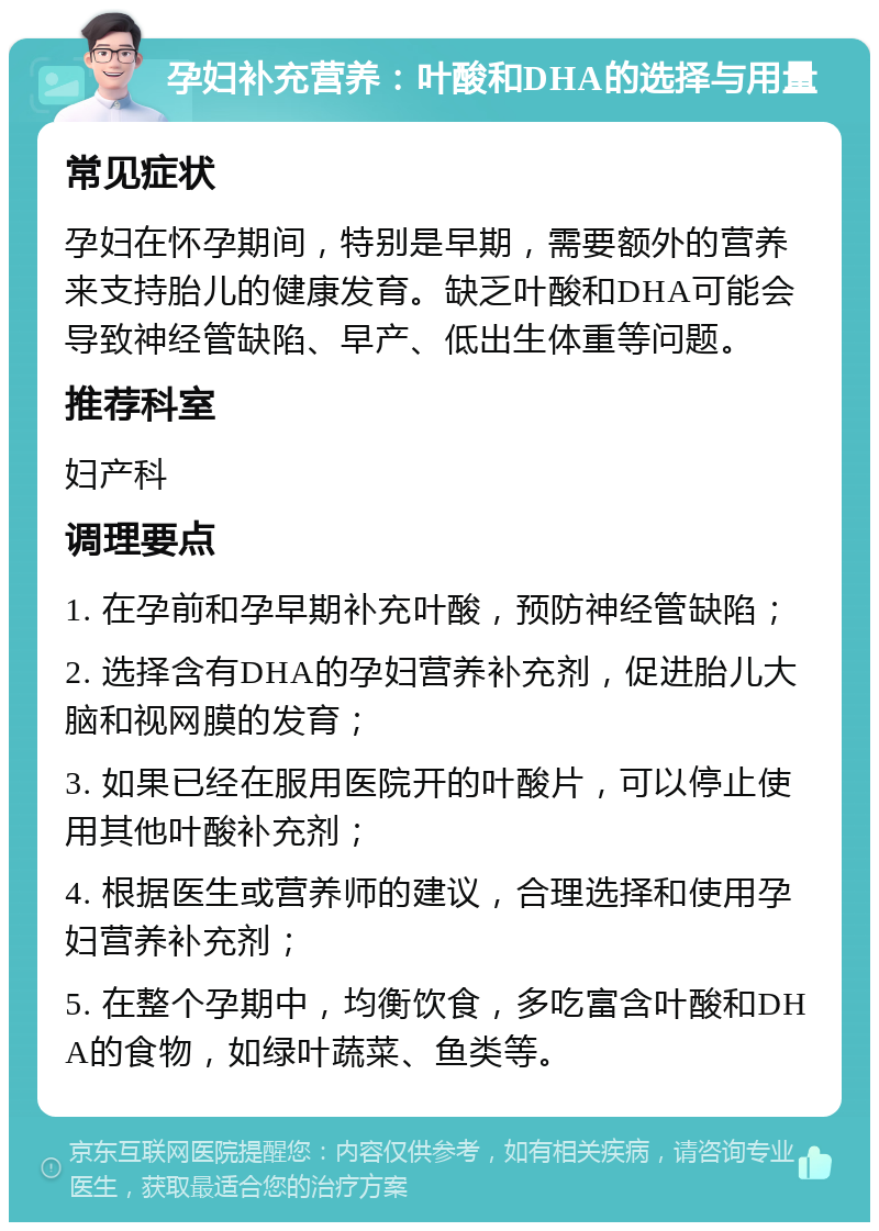 孕妇补充营养：叶酸和DHA的选择与用量 常见症状 孕妇在怀孕期间，特别是早期，需要额外的营养来支持胎儿的健康发育。缺乏叶酸和DHA可能会导致神经管缺陷、早产、低出生体重等问题。 推荐科室 妇产科 调理要点 1. 在孕前和孕早期补充叶酸，预防神经管缺陷； 2. 选择含有DHA的孕妇营养补充剂，促进胎儿大脑和视网膜的发育； 3. 如果已经在服用医院开的叶酸片，可以停止使用其他叶酸补充剂； 4. 根据医生或营养师的建议，合理选择和使用孕妇营养补充剂； 5. 在整个孕期中，均衡饮食，多吃富含叶酸和DHA的食物，如绿叶蔬菜、鱼类等。