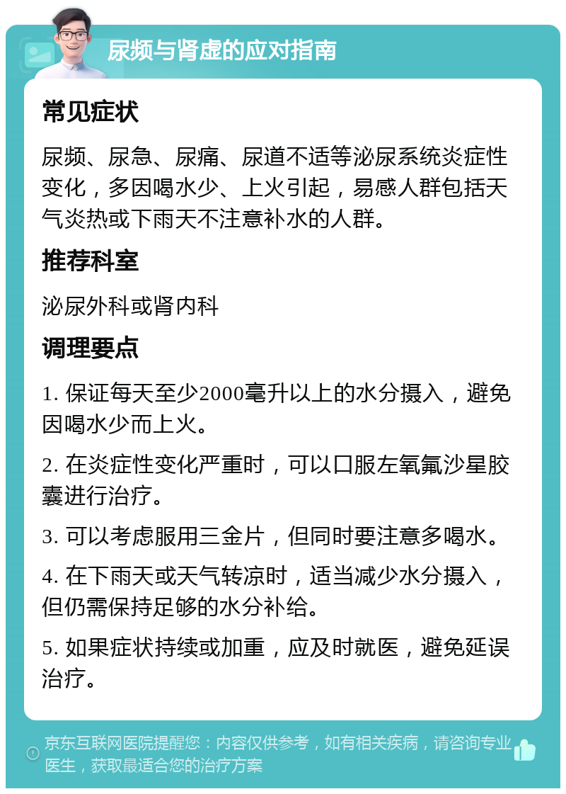 尿频与肾虚的应对指南 常见症状 尿频、尿急、尿痛、尿道不适等泌尿系统炎症性变化，多因喝水少、上火引起，易感人群包括天气炎热或下雨天不注意补水的人群。 推荐科室 泌尿外科或肾内科 调理要点 1. 保证每天至少2000毫升以上的水分摄入，避免因喝水少而上火。 2. 在炎症性变化严重时，可以口服左氧氟沙星胶囊进行治疗。 3. 可以考虑服用三金片，但同时要注意多喝水。 4. 在下雨天或天气转凉时，适当减少水分摄入，但仍需保持足够的水分补给。 5. 如果症状持续或加重，应及时就医，避免延误治疗。