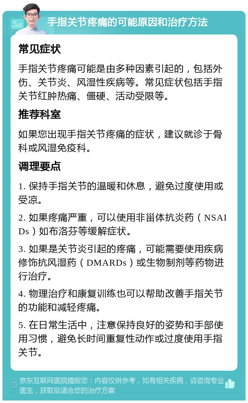 手指关节疼痛的可能原因和治疗方法 常见症状 手指关节疼痛可能是由多种因素引起的，包括外伤、关节炎、风湿性疾病等。常见症状包括手指关节红肿热痛、僵硬、活动受限等。 推荐科室 如果您出现手指关节疼痛的症状，建议就诊于骨科或风湿免疫科。 调理要点 1. 保持手指关节的温暖和休息，避免过度使用或受凉。 2. 如果疼痛严重，可以使用非甾体抗炎药（NSAIDs）如布洛芬等缓解症状。 3. 如果是关节炎引起的疼痛，可能需要使用疾病修饰抗风湿药（DMARDs）或生物制剂等药物进行治疗。 4. 物理治疗和康复训练也可以帮助改善手指关节的功能和减轻疼痛。 5. 在日常生活中，注意保持良好的姿势和手部使用习惯，避免长时间重复性动作或过度使用手指关节。