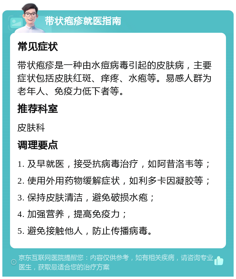 带状疱疹就医指南 常见症状 带状疱疹是一种由水痘病毒引起的皮肤病，主要症状包括皮肤红斑、痒疼、水疱等。易感人群为老年人、免疫力低下者等。 推荐科室 皮肤科 调理要点 1. 及早就医，接受抗病毒治疗，如阿昔洛韦等； 2. 使用外用药物缓解症状，如利多卡因凝胶等； 3. 保持皮肤清洁，避免破损水疱； 4. 加强营养，提高免疫力； 5. 避免接触他人，防止传播病毒。