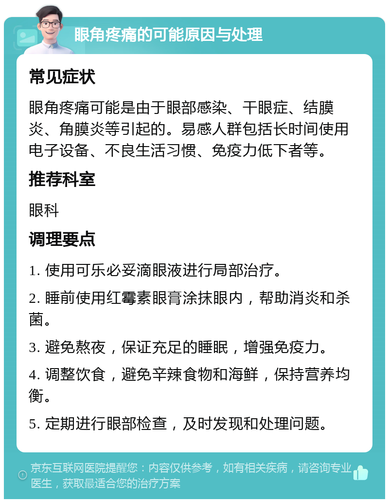 眼角疼痛的可能原因与处理 常见症状 眼角疼痛可能是由于眼部感染、干眼症、结膜炎、角膜炎等引起的。易感人群包括长时间使用电子设备、不良生活习惯、免疫力低下者等。 推荐科室 眼科 调理要点 1. 使用可乐必妥滴眼液进行局部治疗。 2. 睡前使用红霉素眼膏涂抹眼内，帮助消炎和杀菌。 3. 避免熬夜，保证充足的睡眠，增强免疫力。 4. 调整饮食，避免辛辣食物和海鲜，保持营养均衡。 5. 定期进行眼部检查，及时发现和处理问题。