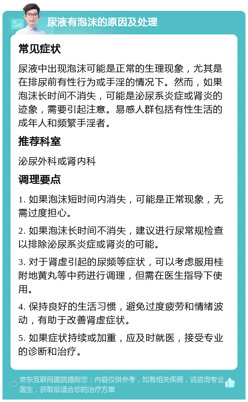 尿液有泡沫的原因及处理 常见症状 尿液中出现泡沫可能是正常的生理现象，尤其是在排尿前有性行为或手淫的情况下。然而，如果泡沫长时间不消失，可能是泌尿系炎症或肾炎的迹象，需要引起注意。易感人群包括有性生活的成年人和频繁手淫者。 推荐科室 泌尿外科或肾内科 调理要点 1. 如果泡沫短时间内消失，可能是正常现象，无需过度担心。 2. 如果泡沫长时间不消失，建议进行尿常规检查以排除泌尿系炎症或肾炎的可能。 3. 对于肾虚引起的尿频等症状，可以考虑服用桂附地黄丸等中药进行调理，但需在医生指导下使用。 4. 保持良好的生活习惯，避免过度疲劳和情绪波动，有助于改善肾虚症状。 5. 如果症状持续或加重，应及时就医，接受专业的诊断和治疗。