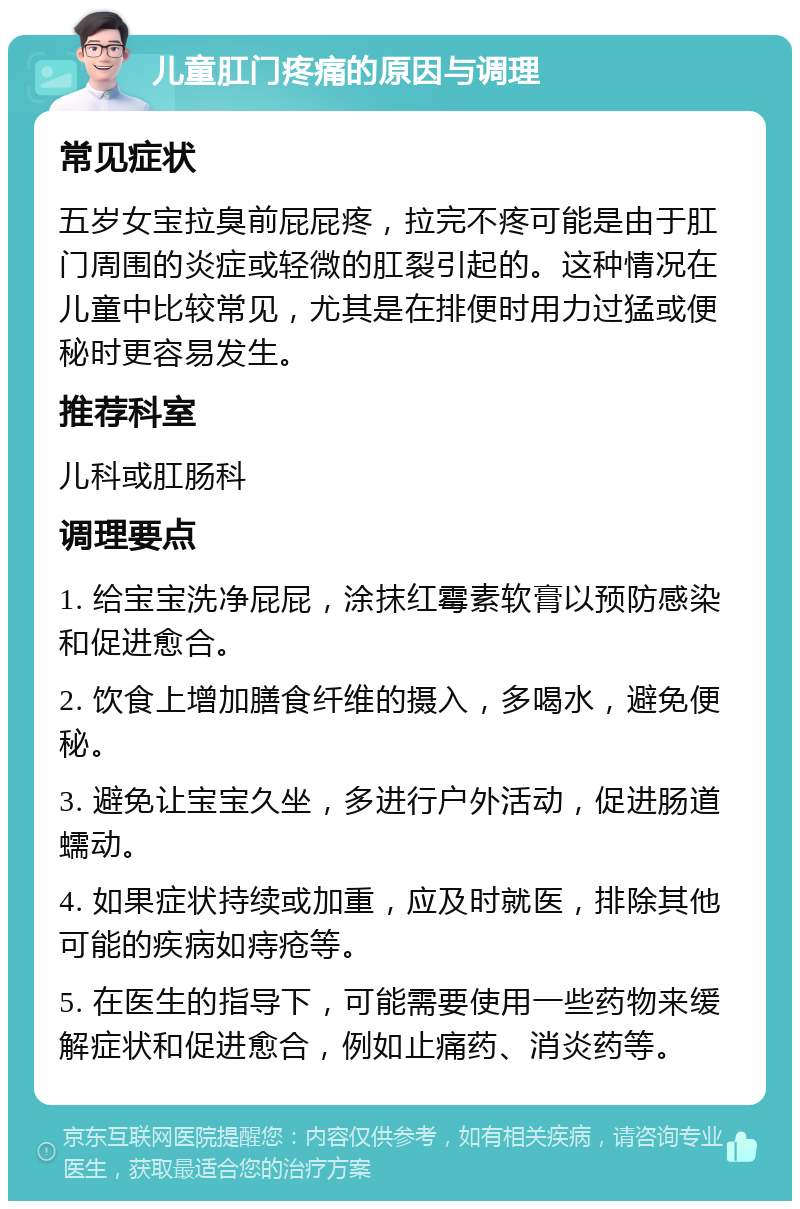 儿童肛门疼痛的原因与调理 常见症状 五岁女宝拉臭前屁屁疼，拉完不疼可能是由于肛门周围的炎症或轻微的肛裂引起的。这种情况在儿童中比较常见，尤其是在排便时用力过猛或便秘时更容易发生。 推荐科室 儿科或肛肠科 调理要点 1. 给宝宝洗净屁屁，涂抹红霉素软膏以预防感染和促进愈合。 2. 饮食上增加膳食纤维的摄入，多喝水，避免便秘。 3. 避免让宝宝久坐，多进行户外活动，促进肠道蠕动。 4. 如果症状持续或加重，应及时就医，排除其他可能的疾病如痔疮等。 5. 在医生的指导下，可能需要使用一些药物来缓解症状和促进愈合，例如止痛药、消炎药等。