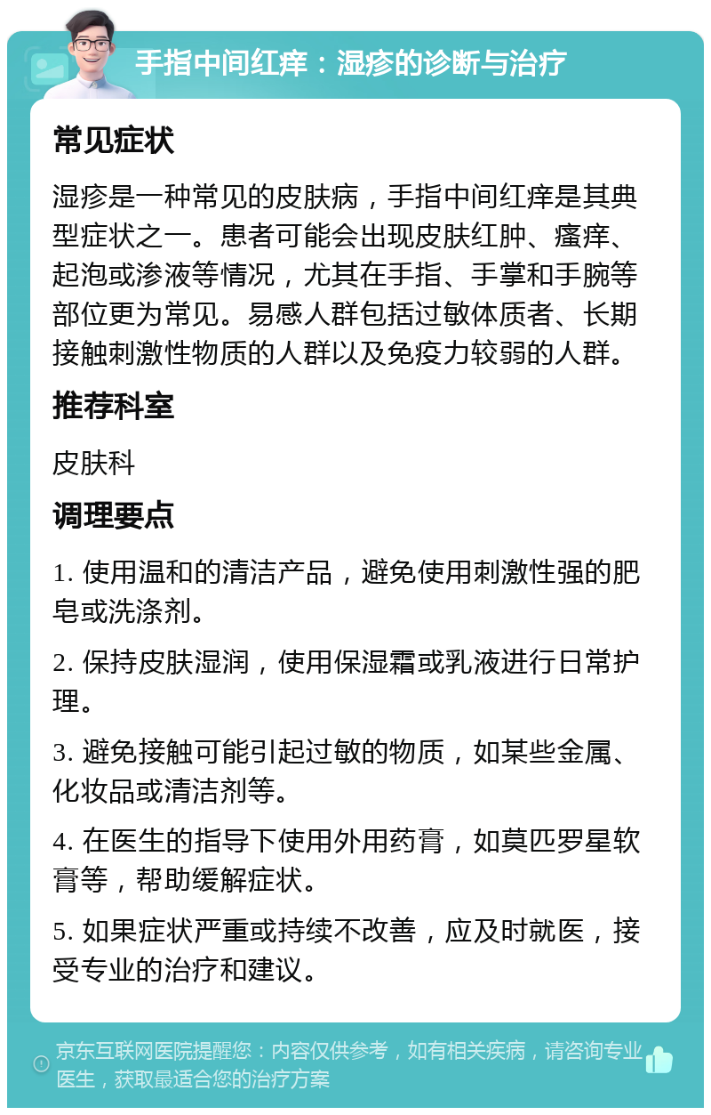 手指中间红痒：湿疹的诊断与治疗 常见症状 湿疹是一种常见的皮肤病，手指中间红痒是其典型症状之一。患者可能会出现皮肤红肿、瘙痒、起泡或渗液等情况，尤其在手指、手掌和手腕等部位更为常见。易感人群包括过敏体质者、长期接触刺激性物质的人群以及免疫力较弱的人群。 推荐科室 皮肤科 调理要点 1. 使用温和的清洁产品，避免使用刺激性强的肥皂或洗涤剂。 2. 保持皮肤湿润，使用保湿霜或乳液进行日常护理。 3. 避免接触可能引起过敏的物质，如某些金属、化妆品或清洁剂等。 4. 在医生的指导下使用外用药膏，如莫匹罗星软膏等，帮助缓解症状。 5. 如果症状严重或持续不改善，应及时就医，接受专业的治疗和建议。