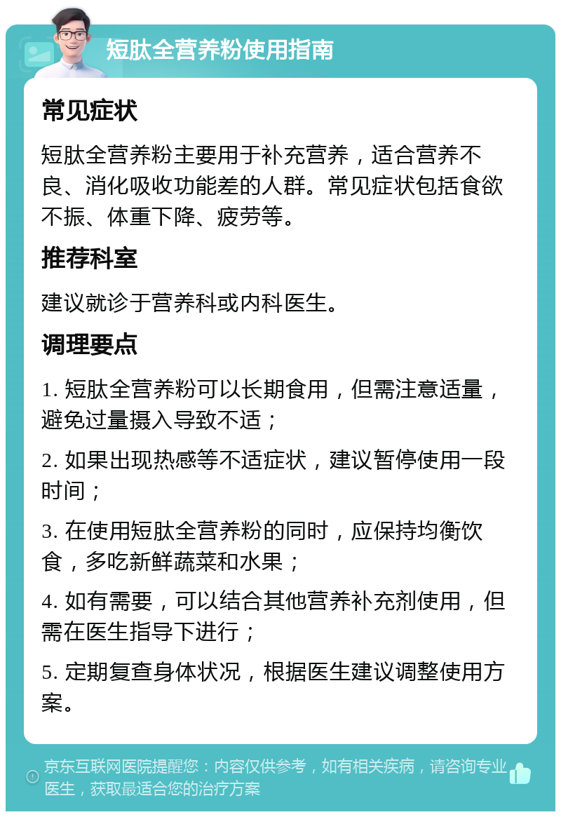 短肽全营养粉使用指南 常见症状 短肽全营养粉主要用于补充营养，适合营养不良、消化吸收功能差的人群。常见症状包括食欲不振、体重下降、疲劳等。 推荐科室 建议就诊于营养科或内科医生。 调理要点 1. 短肽全营养粉可以长期食用，但需注意适量，避免过量摄入导致不适； 2. 如果出现热感等不适症状，建议暂停使用一段时间； 3. 在使用短肽全营养粉的同时，应保持均衡饮食，多吃新鲜蔬菜和水果； 4. 如有需要，可以结合其他营养补充剂使用，但需在医生指导下进行； 5. 定期复查身体状况，根据医生建议调整使用方案。