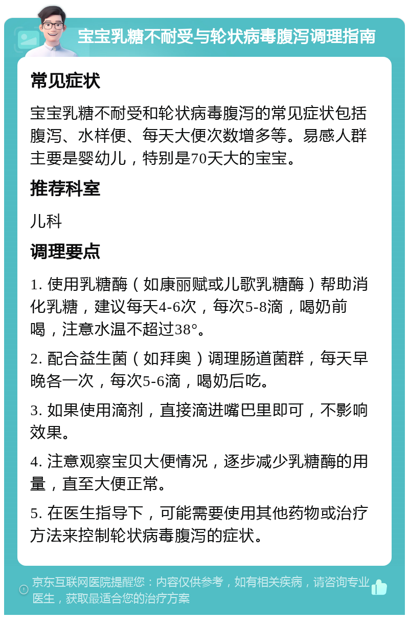 宝宝乳糖不耐受与轮状病毒腹泻调理指南 常见症状 宝宝乳糖不耐受和轮状病毒腹泻的常见症状包括腹泻、水样便、每天大便次数增多等。易感人群主要是婴幼儿，特别是70天大的宝宝。 推荐科室 儿科 调理要点 1. 使用乳糖酶（如康丽赋或儿歌乳糖酶）帮助消化乳糖，建议每天4-6次，每次5-8滴，喝奶前喝，注意水温不超过38°。 2. 配合益生菌（如拜奥）调理肠道菌群，每天早晚各一次，每次5-6滴，喝奶后吃。 3. 如果使用滴剂，直接滴进嘴巴里即可，不影响效果。 4. 注意观察宝贝大便情况，逐步减少乳糖酶的用量，直至大便正常。 5. 在医生指导下，可能需要使用其他药物或治疗方法来控制轮状病毒腹泻的症状。