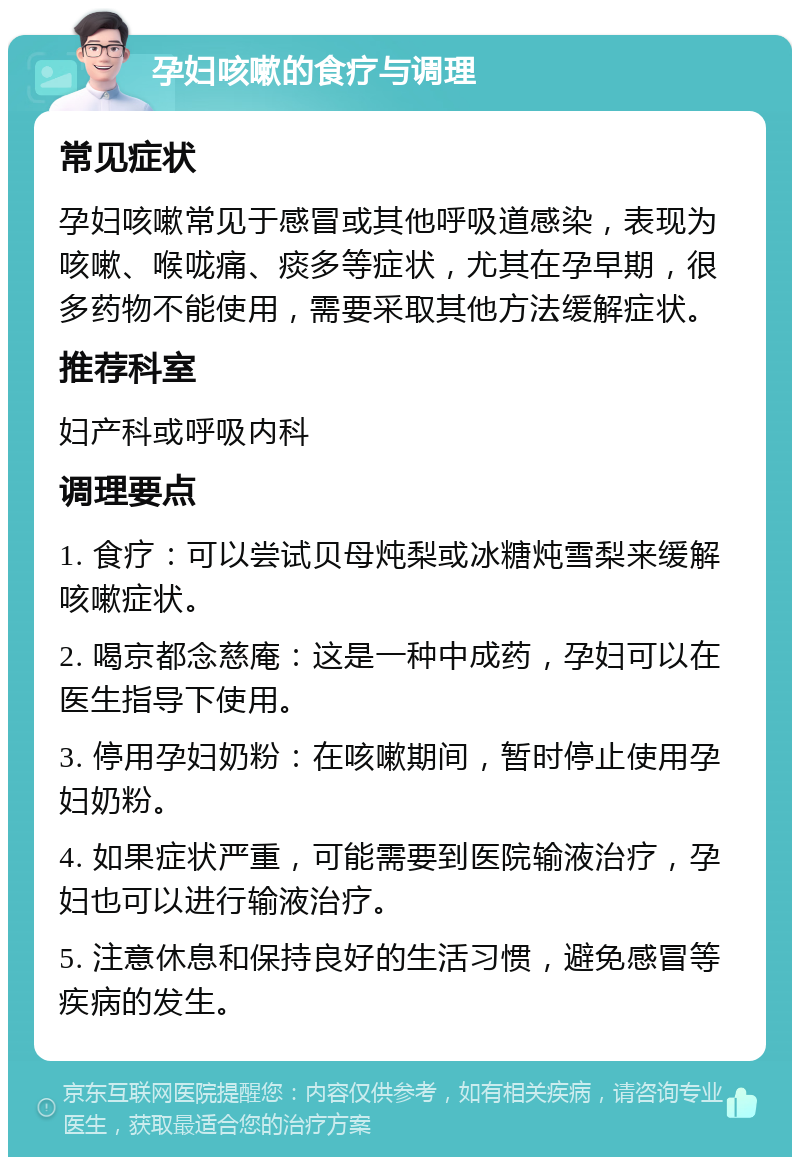 孕妇咳嗽的食疗与调理 常见症状 孕妇咳嗽常见于感冒或其他呼吸道感染，表现为咳嗽、喉咙痛、痰多等症状，尤其在孕早期，很多药物不能使用，需要采取其他方法缓解症状。 推荐科室 妇产科或呼吸内科 调理要点 1. 食疗：可以尝试贝母炖梨或冰糖炖雪梨来缓解咳嗽症状。 2. 喝京都念慈庵：这是一种中成药，孕妇可以在医生指导下使用。 3. 停用孕妇奶粉：在咳嗽期间，暂时停止使用孕妇奶粉。 4. 如果症状严重，可能需要到医院输液治疗，孕妇也可以进行输液治疗。 5. 注意休息和保持良好的生活习惯，避免感冒等疾病的发生。