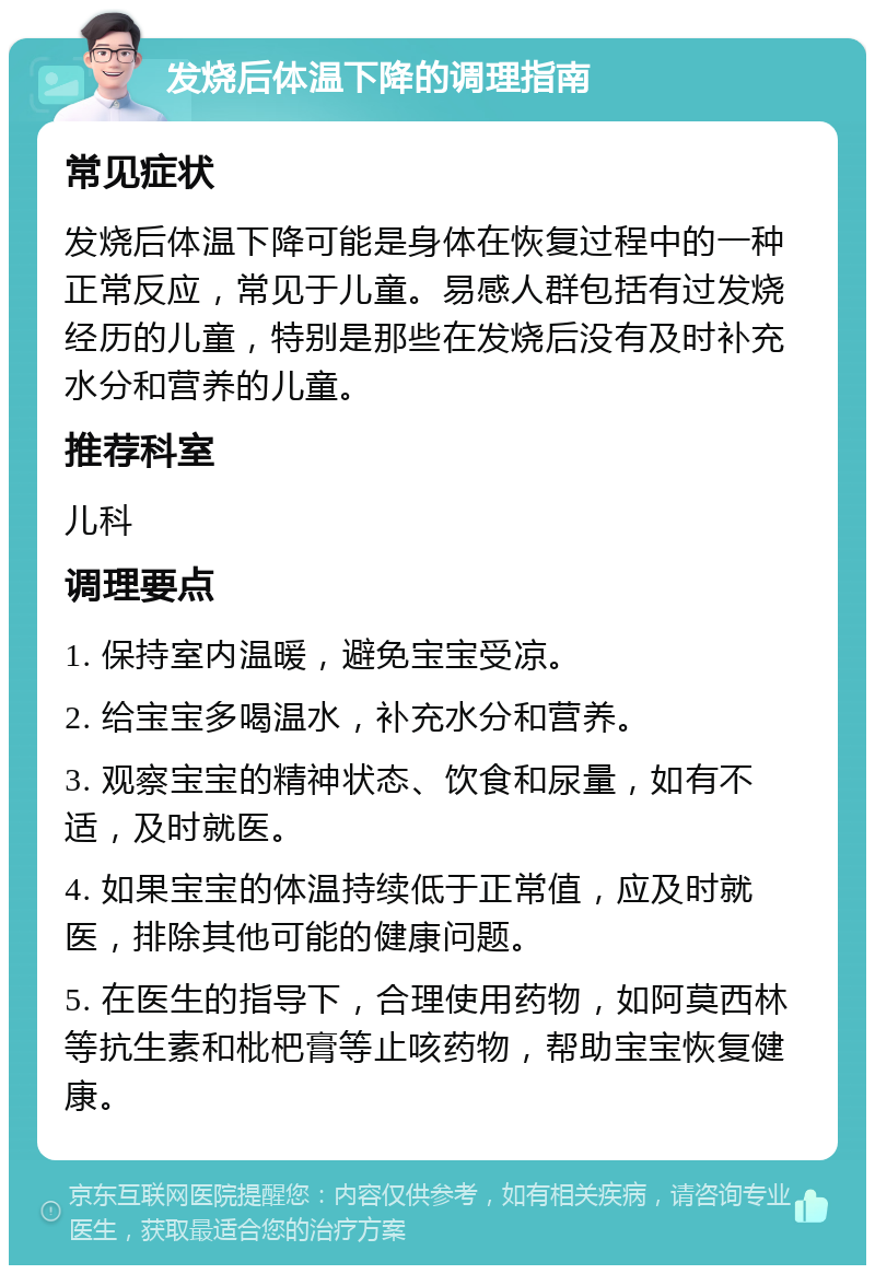 发烧后体温下降的调理指南 常见症状 发烧后体温下降可能是身体在恢复过程中的一种正常反应，常见于儿童。易感人群包括有过发烧经历的儿童，特别是那些在发烧后没有及时补充水分和营养的儿童。 推荐科室 儿科 调理要点 1. 保持室内温暖，避免宝宝受凉。 2. 给宝宝多喝温水，补充水分和营养。 3. 观察宝宝的精神状态、饮食和尿量，如有不适，及时就医。 4. 如果宝宝的体温持续低于正常值，应及时就医，排除其他可能的健康问题。 5. 在医生的指导下，合理使用药物，如阿莫西林等抗生素和枇杷膏等止咳药物，帮助宝宝恢复健康。