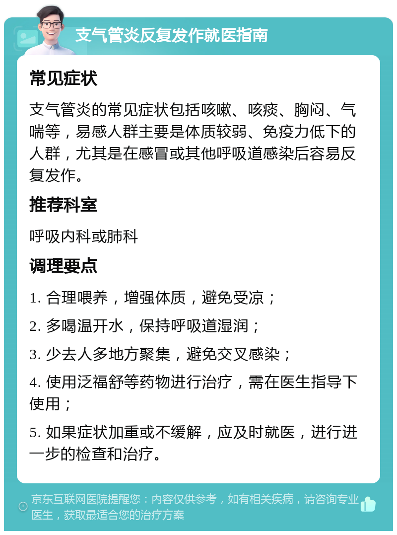 支气管炎反复发作就医指南 常见症状 支气管炎的常见症状包括咳嗽、咳痰、胸闷、气喘等，易感人群主要是体质较弱、免疫力低下的人群，尤其是在感冒或其他呼吸道感染后容易反复发作。 推荐科室 呼吸内科或肺科 调理要点 1. 合理喂养，增强体质，避免受凉； 2. 多喝温开水，保持呼吸道湿润； 3. 少去人多地方聚集，避免交叉感染； 4. 使用泛福舒等药物进行治疗，需在医生指导下使用； 5. 如果症状加重或不缓解，应及时就医，进行进一步的检查和治疗。