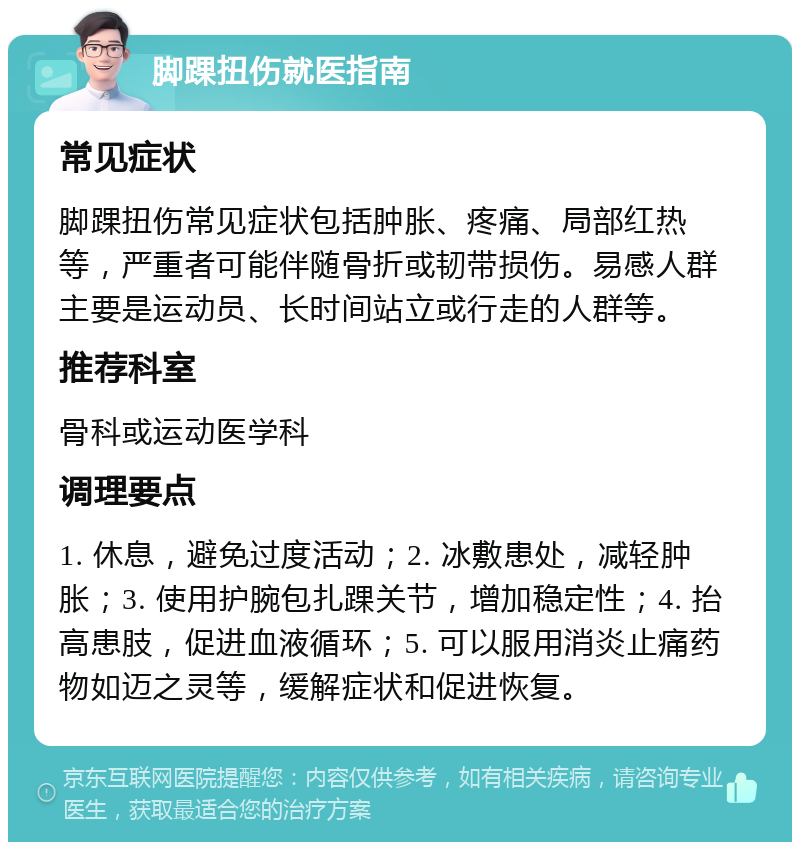 脚踝扭伤就医指南 常见症状 脚踝扭伤常见症状包括肿胀、疼痛、局部红热等，严重者可能伴随骨折或韧带损伤。易感人群主要是运动员、长时间站立或行走的人群等。 推荐科室 骨科或运动医学科 调理要点 1. 休息，避免过度活动；2. 冰敷患处，减轻肿胀；3. 使用护腕包扎踝关节，增加稳定性；4. 抬高患肢，促进血液循环；5. 可以服用消炎止痛药物如迈之灵等，缓解症状和促进恢复。