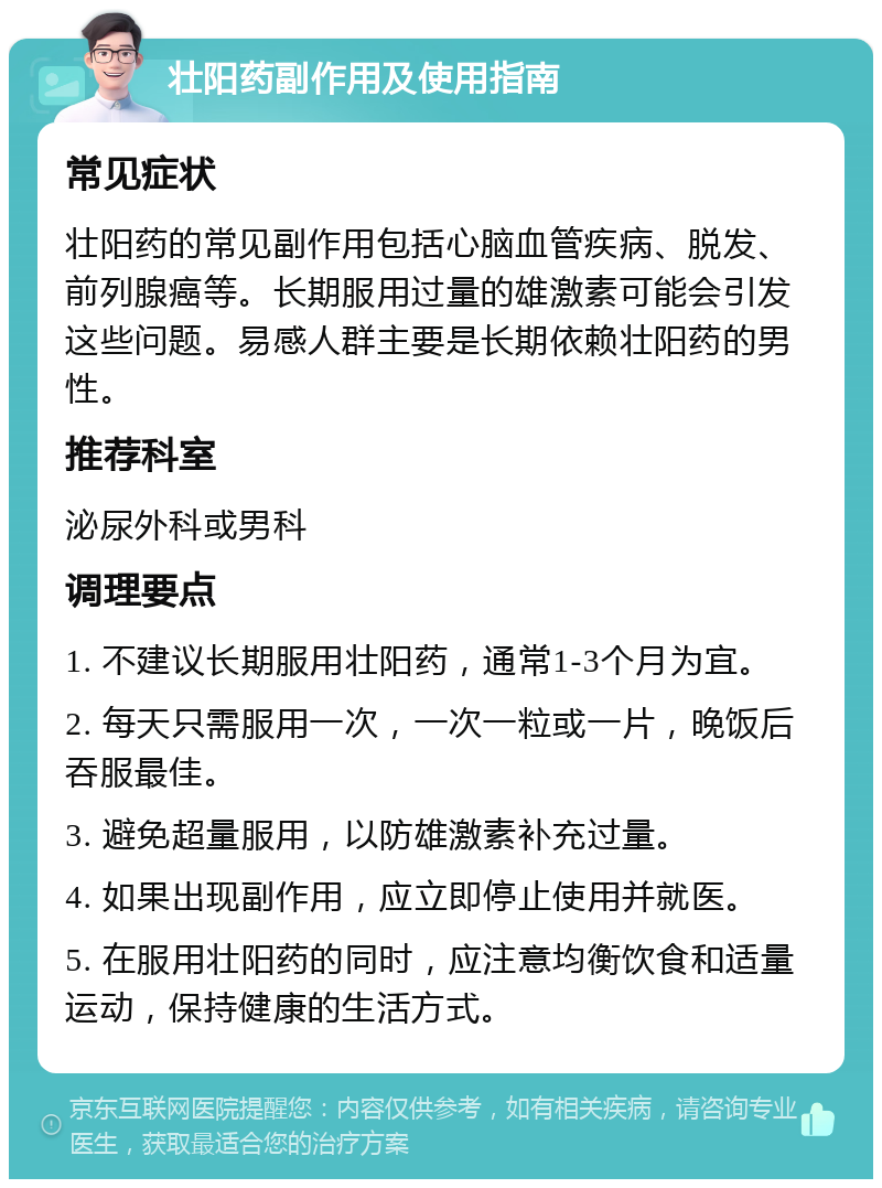 壮阳药副作用及使用指南 常见症状 壮阳药的常见副作用包括心脑血管疾病、脱发、前列腺癌等。长期服用过量的雄激素可能会引发这些问题。易感人群主要是长期依赖壮阳药的男性。 推荐科室 泌尿外科或男科 调理要点 1. 不建议长期服用壮阳药，通常1-3个月为宜。 2. 每天只需服用一次，一次一粒或一片，晚饭后吞服最佳。 3. 避免超量服用，以防雄激素补充过量。 4. 如果出现副作用，应立即停止使用并就医。 5. 在服用壮阳药的同时，应注意均衡饮食和适量运动，保持健康的生活方式。