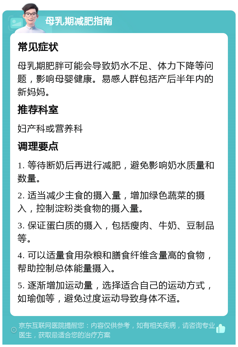 母乳期减肥指南 常见症状 母乳期肥胖可能会导致奶水不足、体力下降等问题，影响母婴健康。易感人群包括产后半年内的新妈妈。 推荐科室 妇产科或营养科 调理要点 1. 等待断奶后再进行减肥，避免影响奶水质量和数量。 2. 适当减少主食的摄入量，增加绿色蔬菜的摄入，控制淀粉类食物的摄入量。 3. 保证蛋白质的摄入，包括瘦肉、牛奶、豆制品等。 4. 可以适量食用杂粮和膳食纤维含量高的食物，帮助控制总体能量摄入。 5. 逐渐增加运动量，选择适合自己的运动方式，如瑜伽等，避免过度运动导致身体不适。