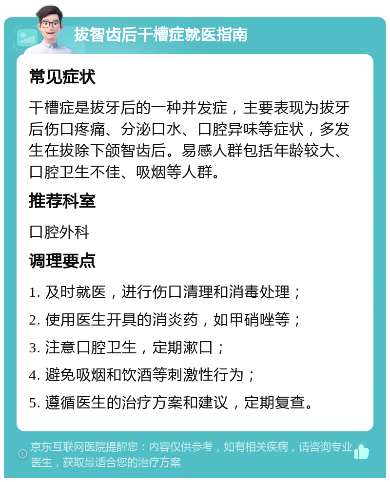 拔智齿后干槽症就医指南 常见症状 干槽症是拔牙后的一种并发症，主要表现为拔牙后伤口疼痛、分泌口水、口腔异味等症状，多发生在拔除下颌智齿后。易感人群包括年龄较大、口腔卫生不佳、吸烟等人群。 推荐科室 口腔外科 调理要点 1. 及时就医，进行伤口清理和消毒处理； 2. 使用医生开具的消炎药，如甲硝唑等； 3. 注意口腔卫生，定期漱口； 4. 避免吸烟和饮酒等刺激性行为； 5. 遵循医生的治疗方案和建议，定期复查。