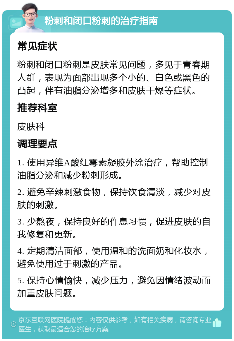 粉刺和闭口粉刺的治疗指南 常见症状 粉刺和闭口粉刺是皮肤常见问题，多见于青春期人群，表现为面部出现多个小的、白色或黑色的凸起，伴有油脂分泌增多和皮肤干燥等症状。 推荐科室 皮肤科 调理要点 1. 使用异维A酸红霉素凝胶外涂治疗，帮助控制油脂分泌和减少粉刺形成。 2. 避免辛辣刺激食物，保持饮食清淡，减少对皮肤的刺激。 3. 少熬夜，保持良好的作息习惯，促进皮肤的自我修复和更新。 4. 定期清洁面部，使用温和的洗面奶和化妆水，避免使用过于刺激的产品。 5. 保持心情愉快，减少压力，避免因情绪波动而加重皮肤问题。