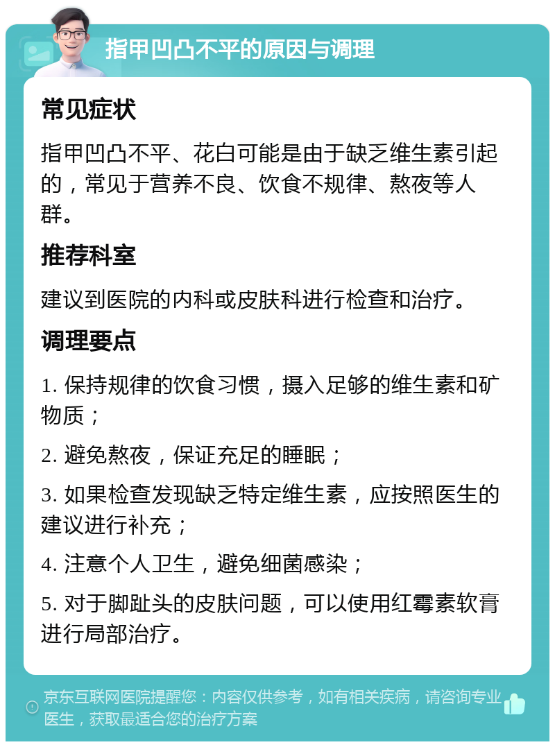 指甲凹凸不平的原因与调理 常见症状 指甲凹凸不平、花白可能是由于缺乏维生素引起的，常见于营养不良、饮食不规律、熬夜等人群。 推荐科室 建议到医院的内科或皮肤科进行检查和治疗。 调理要点 1. 保持规律的饮食习惯，摄入足够的维生素和矿物质； 2. 避免熬夜，保证充足的睡眠； 3. 如果检查发现缺乏特定维生素，应按照医生的建议进行补充； 4. 注意个人卫生，避免细菌感染； 5. 对于脚趾头的皮肤问题，可以使用红霉素软膏进行局部治疗。