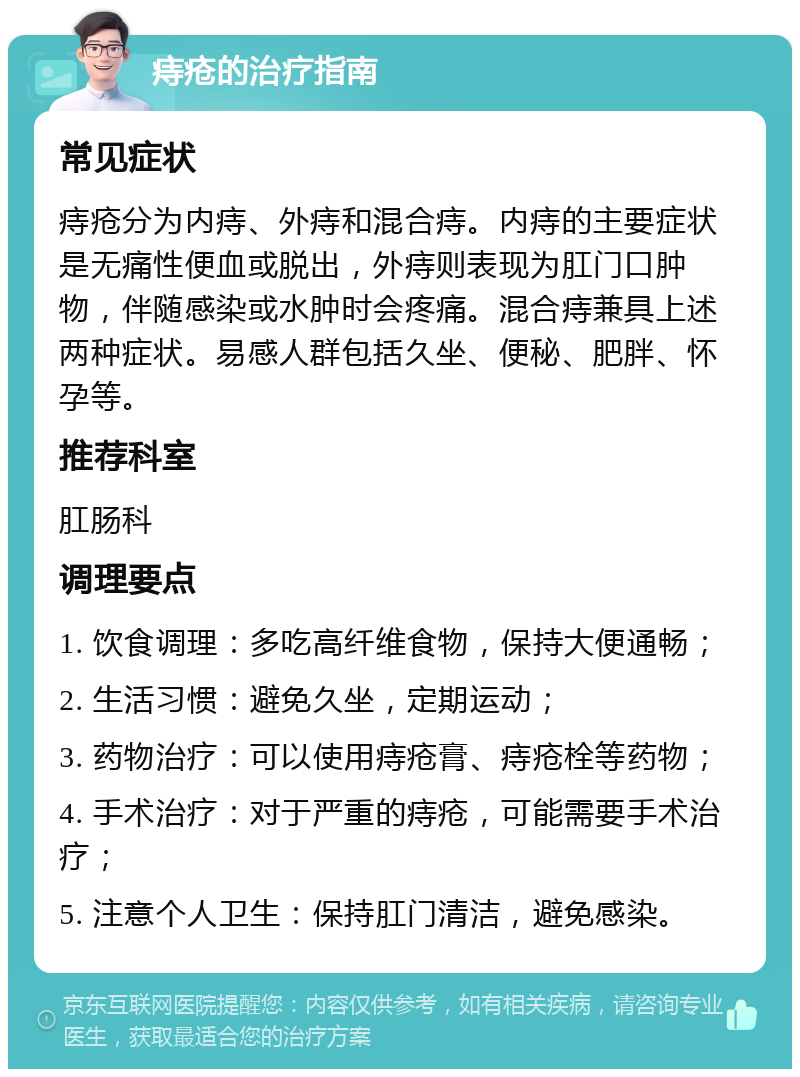 痔疮的治疗指南 常见症状 痔疮分为内痔、外痔和混合痔。内痔的主要症状是无痛性便血或脱出，外痔则表现为肛门口肿物，伴随感染或水肿时会疼痛。混合痔兼具上述两种症状。易感人群包括久坐、便秘、肥胖、怀孕等。 推荐科室 肛肠科 调理要点 1. 饮食调理：多吃高纤维食物，保持大便通畅； 2. 生活习惯：避免久坐，定期运动； 3. 药物治疗：可以使用痔疮膏、痔疮栓等药物； 4. 手术治疗：对于严重的痔疮，可能需要手术治疗； 5. 注意个人卫生：保持肛门清洁，避免感染。