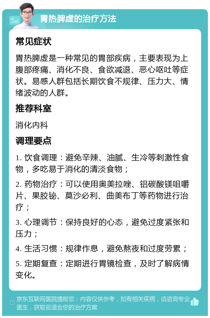 胃热脾虚的治疗方法 常见症状 胃热脾虚是一种常见的胃部疾病，主要表现为上腹部疼痛、消化不良、食欲减退、恶心呕吐等症状。易感人群包括长期饮食不规律、压力大、情绪波动的人群。 推荐科室 消化内科 调理要点 1. 饮食调理：避免辛辣、油腻、生冷等刺激性食物，多吃易于消化的清淡食物； 2. 药物治疗：可以使用奥美拉唑、铝碳酸镁咀嚼片、果胶铋、莫沙必利、曲美布丁等药物进行治疗； 3. 心理调节：保持良好的心态，避免过度紧张和压力； 4. 生活习惯：规律作息，避免熬夜和过度劳累； 5. 定期复查：定期进行胃镜检查，及时了解病情变化。