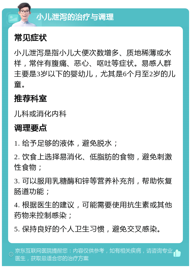 小儿泄泻的治疗与调理 常见症状 小儿泄泻是指小儿大便次数增多、质地稀薄或水样，常伴有腹痛、恶心、呕吐等症状。易感人群主要是3岁以下的婴幼儿，尤其是6个月至2岁的儿童。 推荐科室 儿科或消化内科 调理要点 1. 给予足够的液体，避免脱水； 2. 饮食上选择易消化、低脂肪的食物，避免刺激性食物； 3. 可以服用乳糖酶和锌等营养补充剂，帮助恢复肠道功能； 4. 根据医生的建议，可能需要使用抗生素或其他药物来控制感染； 5. 保持良好的个人卫生习惯，避免交叉感染。