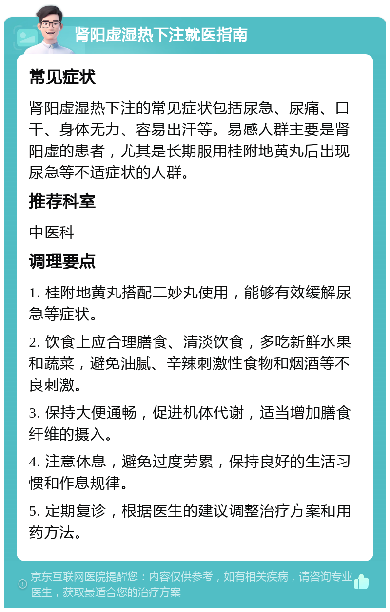 肾阳虚湿热下注就医指南 常见症状 肾阳虚湿热下注的常见症状包括尿急、尿痛、口干、身体无力、容易出汗等。易感人群主要是肾阳虚的患者，尤其是长期服用桂附地黄丸后出现尿急等不适症状的人群。 推荐科室 中医科 调理要点 1. 桂附地黄丸搭配二妙丸使用，能够有效缓解尿急等症状。 2. 饮食上应合理膳食、清淡饮食，多吃新鲜水果和蔬菜，避免油腻、辛辣刺激性食物和烟酒等不良刺激。 3. 保持大便通畅，促进机体代谢，适当增加膳食纤维的摄入。 4. 注意休息，避免过度劳累，保持良好的生活习惯和作息规律。 5. 定期复诊，根据医生的建议调整治疗方案和用药方法。