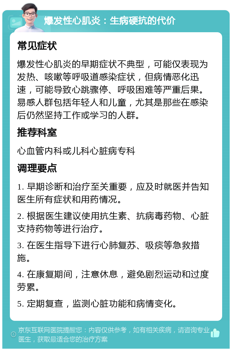 爆发性心肌炎：生病硬抗的代价 常见症状 爆发性心肌炎的早期症状不典型，可能仅表现为发热、咳嗽等呼吸道感染症状，但病情恶化迅速，可能导致心跳骤停、呼吸困难等严重后果。易感人群包括年轻人和儿童，尤其是那些在感染后仍然坚持工作或学习的人群。 推荐科室 心血管内科或儿科心脏病专科 调理要点 1. 早期诊断和治疗至关重要，应及时就医并告知医生所有症状和用药情况。 2. 根据医生建议使用抗生素、抗病毒药物、心脏支持药物等进行治疗。 3. 在医生指导下进行心肺复苏、吸痰等急救措施。 4. 在康复期间，注意休息，避免剧烈运动和过度劳累。 5. 定期复查，监测心脏功能和病情变化。