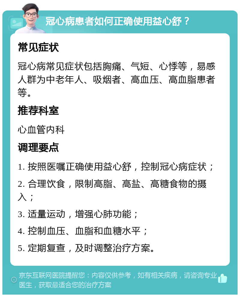 冠心病患者如何正确使用益心舒？ 常见症状 冠心病常见症状包括胸痛、气短、心悸等，易感人群为中老年人、吸烟者、高血压、高血脂患者等。 推荐科室 心血管内科 调理要点 1. 按照医嘱正确使用益心舒，控制冠心病症状； 2. 合理饮食，限制高脂、高盐、高糖食物的摄入； 3. 适量运动，增强心肺功能； 4. 控制血压、血脂和血糖水平； 5. 定期复查，及时调整治疗方案。