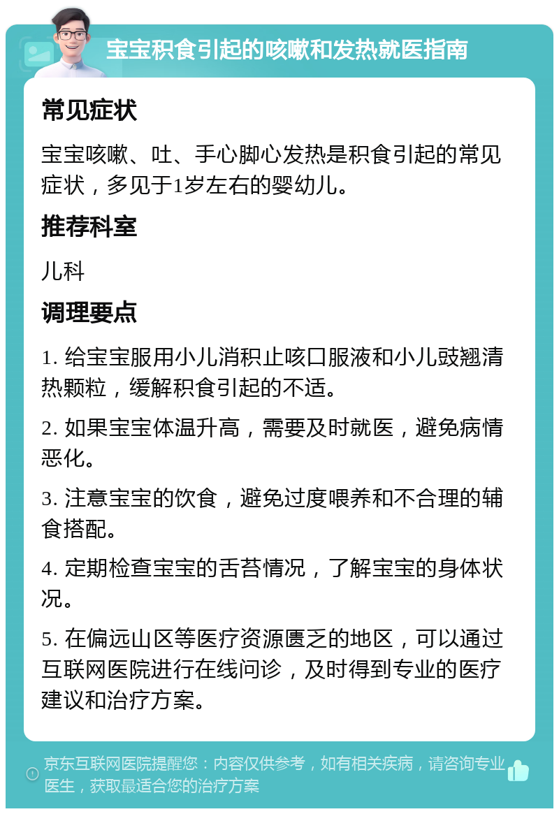 宝宝积食引起的咳嗽和发热就医指南 常见症状 宝宝咳嗽、吐、手心脚心发热是积食引起的常见症状，多见于1岁左右的婴幼儿。 推荐科室 儿科 调理要点 1. 给宝宝服用小儿消积止咳口服液和小儿豉翘清热颗粒，缓解积食引起的不适。 2. 如果宝宝体温升高，需要及时就医，避免病情恶化。 3. 注意宝宝的饮食，避免过度喂养和不合理的辅食搭配。 4. 定期检查宝宝的舌苔情况，了解宝宝的身体状况。 5. 在偏远山区等医疗资源匮乏的地区，可以通过互联网医院进行在线问诊，及时得到专业的医疗建议和治疗方案。