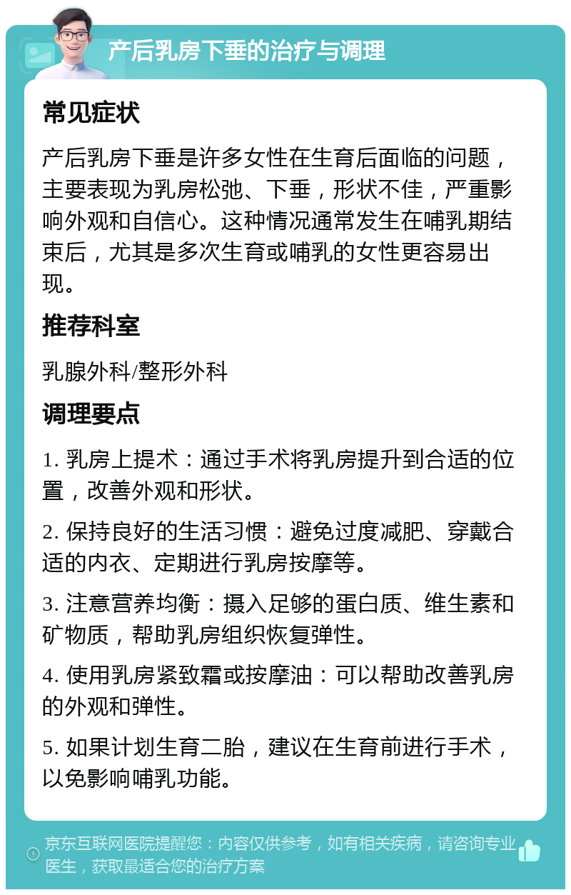 产后乳房下垂的治疗与调理 常见症状 产后乳房下垂是许多女性在生育后面临的问题，主要表现为乳房松弛、下垂，形状不佳，严重影响外观和自信心。这种情况通常发生在哺乳期结束后，尤其是多次生育或哺乳的女性更容易出现。 推荐科室 乳腺外科/整形外科 调理要点 1. 乳房上提术：通过手术将乳房提升到合适的位置，改善外观和形状。 2. 保持良好的生活习惯：避免过度减肥、穿戴合适的内衣、定期进行乳房按摩等。 3. 注意营养均衡：摄入足够的蛋白质、维生素和矿物质，帮助乳房组织恢复弹性。 4. 使用乳房紧致霜或按摩油：可以帮助改善乳房的外观和弹性。 5. 如果计划生育二胎，建议在生育前进行手术，以免影响哺乳功能。