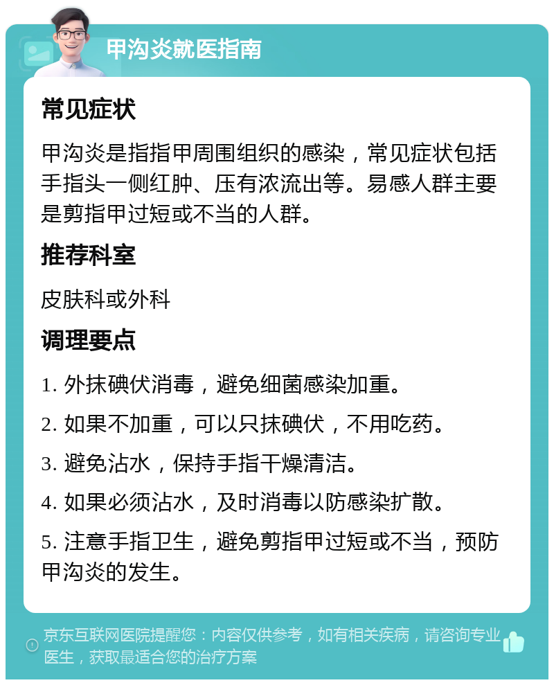 甲沟炎就医指南 常见症状 甲沟炎是指指甲周围组织的感染，常见症状包括手指头一侧红肿、压有浓流出等。易感人群主要是剪指甲过短或不当的人群。 推荐科室 皮肤科或外科 调理要点 1. 外抹碘伏消毒，避免细菌感染加重。 2. 如果不加重，可以只抹碘伏，不用吃药。 3. 避免沾水，保持手指干燥清洁。 4. 如果必须沾水，及时消毒以防感染扩散。 5. 注意手指卫生，避免剪指甲过短或不当，预防甲沟炎的发生。