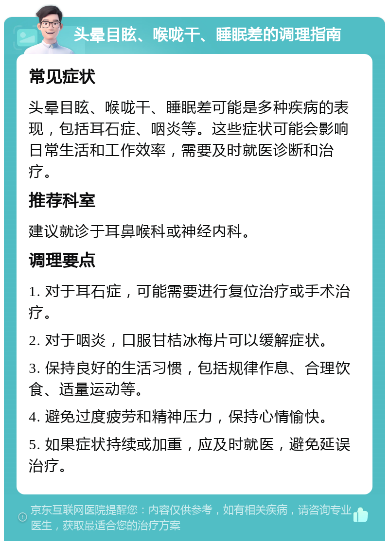 头晕目眩、喉咙干、睡眠差的调理指南 常见症状 头晕目眩、喉咙干、睡眠差可能是多种疾病的表现，包括耳石症、咽炎等。这些症状可能会影响日常生活和工作效率，需要及时就医诊断和治疗。 推荐科室 建议就诊于耳鼻喉科或神经内科。 调理要点 1. 对于耳石症，可能需要进行复位治疗或手术治疗。 2. 对于咽炎，口服甘桔冰梅片可以缓解症状。 3. 保持良好的生活习惯，包括规律作息、合理饮食、适量运动等。 4. 避免过度疲劳和精神压力，保持心情愉快。 5. 如果症状持续或加重，应及时就医，避免延误治疗。