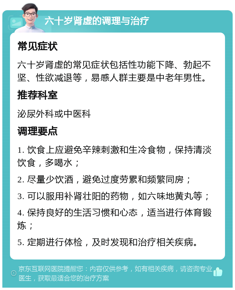 六十岁肾虚的调理与治疗 常见症状 六十岁肾虚的常见症状包括性功能下降、勃起不坚、性欲减退等，易感人群主要是中老年男性。 推荐科室 泌尿外科或中医科 调理要点 1. 饮食上应避免辛辣刺激和生冷食物，保持清淡饮食，多喝水； 2. 尽量少饮酒，避免过度劳累和频繁同房； 3. 可以服用补肾壮阳的药物，如六味地黄丸等； 4. 保持良好的生活习惯和心态，适当进行体育锻炼； 5. 定期进行体检，及时发现和治疗相关疾病。