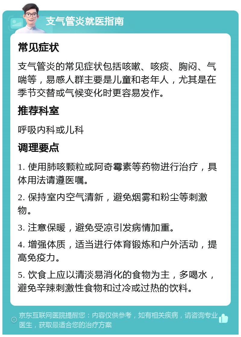 支气管炎就医指南 常见症状 支气管炎的常见症状包括咳嗽、咳痰、胸闷、气喘等，易感人群主要是儿童和老年人，尤其是在季节交替或气候变化时更容易发作。 推荐科室 呼吸内科或儿科 调理要点 1. 使用肺咳颗粒或阿奇霉素等药物进行治疗，具体用法请遵医嘱。 2. 保持室内空气清新，避免烟雾和粉尘等刺激物。 3. 注意保暖，避免受凉引发病情加重。 4. 增强体质，适当进行体育锻炼和户外活动，提高免疫力。 5. 饮食上应以清淡易消化的食物为主，多喝水，避免辛辣刺激性食物和过冷或过热的饮料。