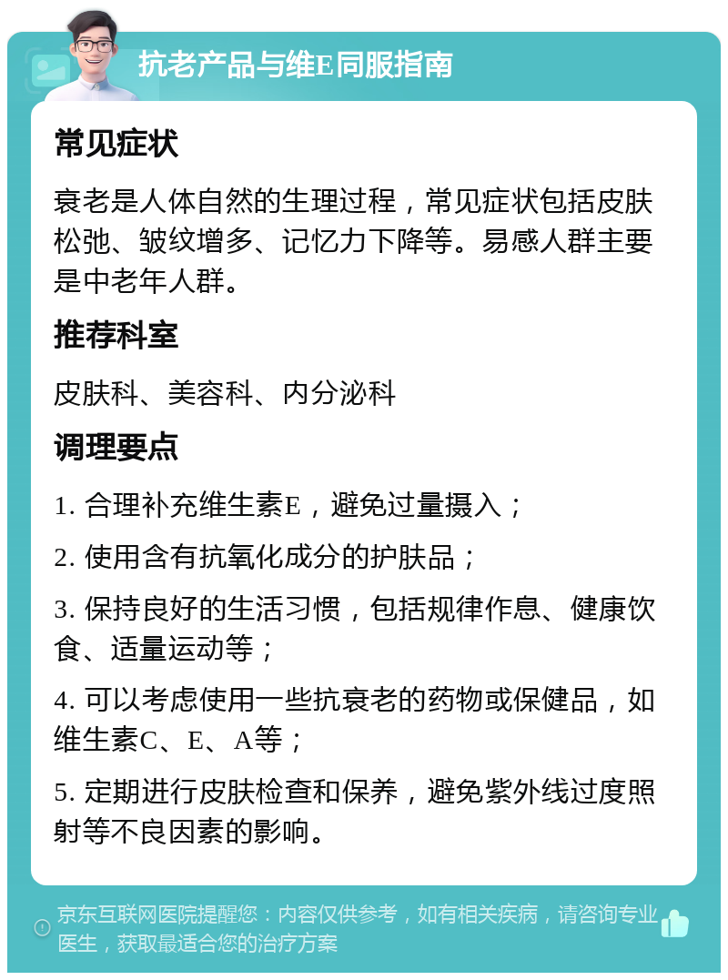 抗老产品与维E同服指南 常见症状 衰老是人体自然的生理过程，常见症状包括皮肤松弛、皱纹增多、记忆力下降等。易感人群主要是中老年人群。 推荐科室 皮肤科、美容科、内分泌科 调理要点 1. 合理补充维生素E，避免过量摄入； 2. 使用含有抗氧化成分的护肤品； 3. 保持良好的生活习惯，包括规律作息、健康饮食、适量运动等； 4. 可以考虑使用一些抗衰老的药物或保健品，如维生素C、E、A等； 5. 定期进行皮肤检查和保养，避免紫外线过度照射等不良因素的影响。