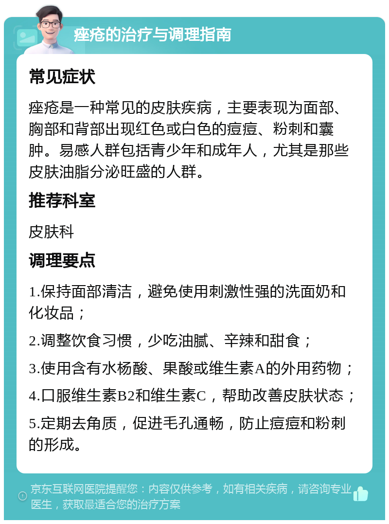 痤疮的治疗与调理指南 常见症状 痤疮是一种常见的皮肤疾病，主要表现为面部、胸部和背部出现红色或白色的痘痘、粉刺和囊肿。易感人群包括青少年和成年人，尤其是那些皮肤油脂分泌旺盛的人群。 推荐科室 皮肤科 调理要点 1.保持面部清洁，避免使用刺激性强的洗面奶和化妆品； 2.调整饮食习惯，少吃油腻、辛辣和甜食； 3.使用含有水杨酸、果酸或维生素A的外用药物； 4.口服维生素B2和维生素C，帮助改善皮肤状态； 5.定期去角质，促进毛孔通畅，防止痘痘和粉刺的形成。