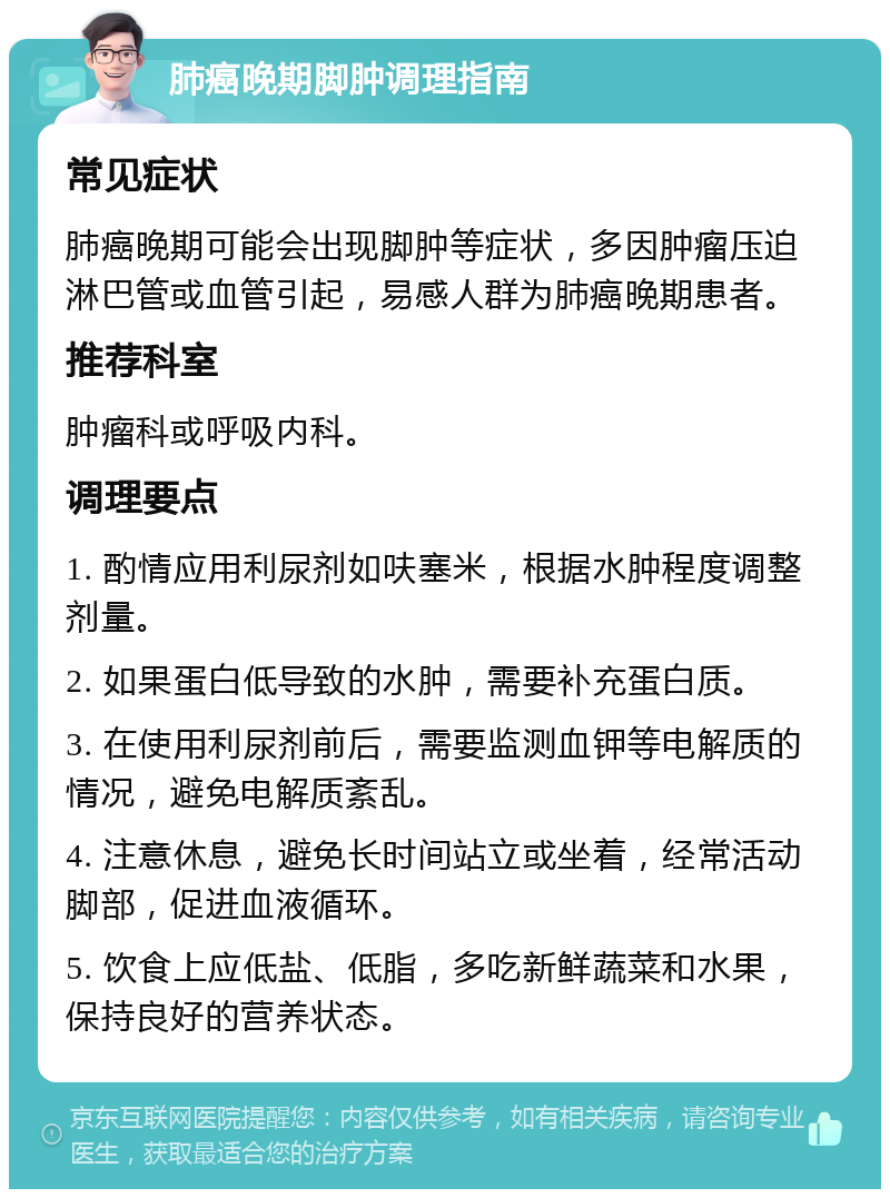 肺癌晚期脚肿调理指南 常见症状 肺癌晚期可能会出现脚肿等症状，多因肿瘤压迫淋巴管或血管引起，易感人群为肺癌晚期患者。 推荐科室 肿瘤科或呼吸内科。 调理要点 1. 酌情应用利尿剂如呋塞米，根据水肿程度调整剂量。 2. 如果蛋白低导致的水肿，需要补充蛋白质。 3. 在使用利尿剂前后，需要监测血钾等电解质的情况，避免电解质紊乱。 4. 注意休息，避免长时间站立或坐着，经常活动脚部，促进血液循环。 5. 饮食上应低盐、低脂，多吃新鲜蔬菜和水果，保持良好的营养状态。