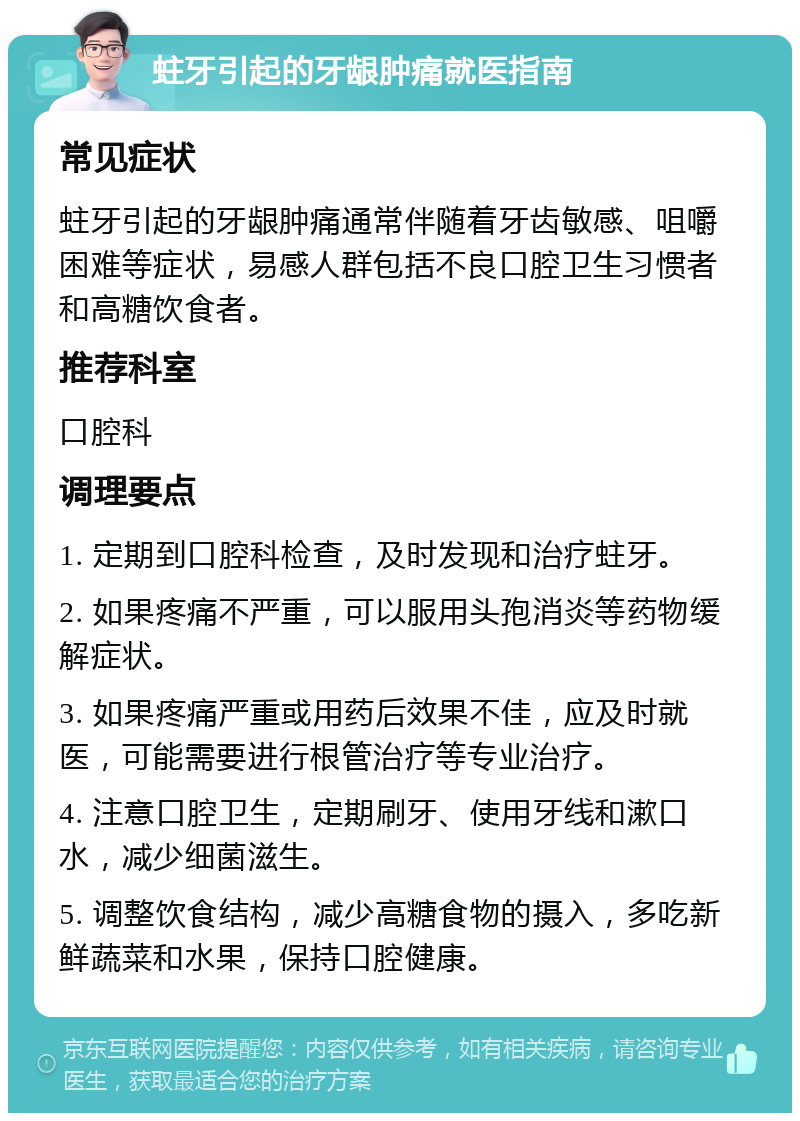 蛀牙引起的牙龈肿痛就医指南 常见症状 蛀牙引起的牙龈肿痛通常伴随着牙齿敏感、咀嚼困难等症状，易感人群包括不良口腔卫生习惯者和高糖饮食者。 推荐科室 口腔科 调理要点 1. 定期到口腔科检查，及时发现和治疗蛀牙。 2. 如果疼痛不严重，可以服用头孢消炎等药物缓解症状。 3. 如果疼痛严重或用药后效果不佳，应及时就医，可能需要进行根管治疗等专业治疗。 4. 注意口腔卫生，定期刷牙、使用牙线和漱口水，减少细菌滋生。 5. 调整饮食结构，减少高糖食物的摄入，多吃新鲜蔬菜和水果，保持口腔健康。