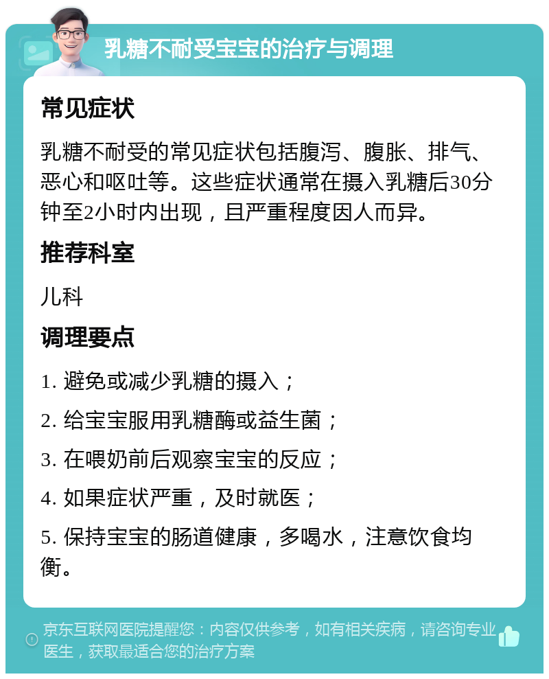 乳糖不耐受宝宝的治疗与调理 常见症状 乳糖不耐受的常见症状包括腹泻、腹胀、排气、恶心和呕吐等。这些症状通常在摄入乳糖后30分钟至2小时内出现，且严重程度因人而异。 推荐科室 儿科 调理要点 1. 避免或减少乳糖的摄入； 2. 给宝宝服用乳糖酶或益生菌； 3. 在喂奶前后观察宝宝的反应； 4. 如果症状严重，及时就医； 5. 保持宝宝的肠道健康，多喝水，注意饮食均衡。