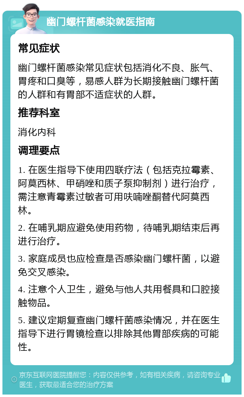 幽门螺杆菌感染就医指南 常见症状 幽门螺杆菌感染常见症状包括消化不良、胀气、胃疼和口臭等，易感人群为长期接触幽门螺杆菌的人群和有胃部不适症状的人群。 推荐科室 消化内科 调理要点 1. 在医生指导下使用四联疗法（包括克拉霉素、阿莫西林、甲硝唑和质子泵抑制剂）进行治疗，需注意青霉素过敏者可用呋喃唑酮替代阿莫西林。 2. 在哺乳期应避免使用药物，待哺乳期结束后再进行治疗。 3. 家庭成员也应检查是否感染幽门螺杆菌，以避免交叉感染。 4. 注意个人卫生，避免与他人共用餐具和口腔接触物品。 5. 建议定期复查幽门螺杆菌感染情况，并在医生指导下进行胃镜检查以排除其他胃部疾病的可能性。